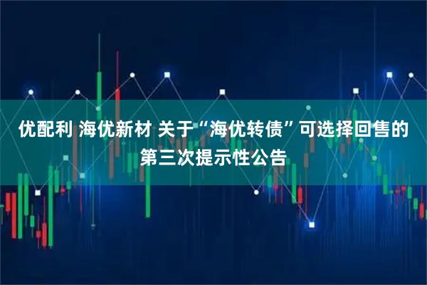 优配利 海优新材 关于“海优转债”可选择回售的第三次提示性公告