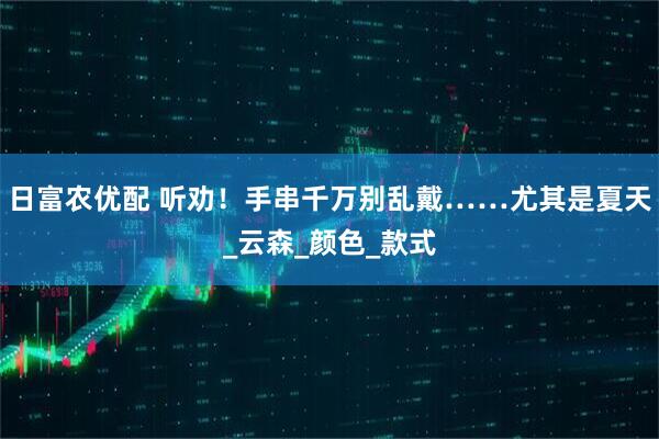 日富农优配 听劝!手串千万别乱戴……尤其是夏天_云森_颜色_款式