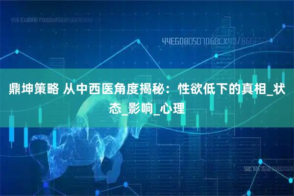 鼎坤策略 从中西医角度揭秘：性欲低下的真相_状态_影响_心理