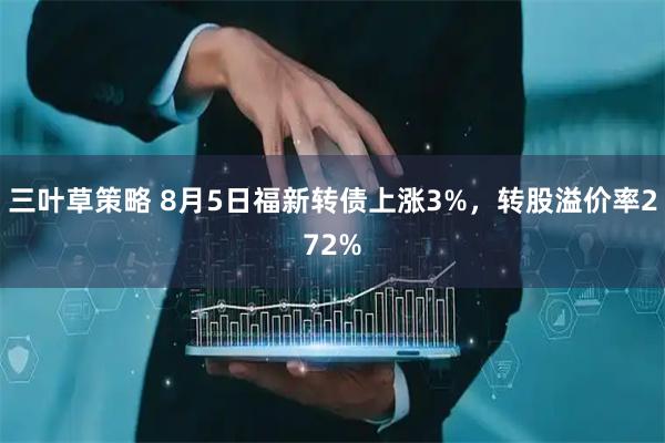 三叶草策略 8月5日福新转债上涨3%，转股溢价率272%