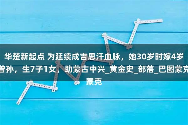 华楚新起点 为延续成吉思汗血脉，她30岁时嫁4岁曾孙，生7子1女，助蒙古中兴_黄金史_部落_巴图蒙克