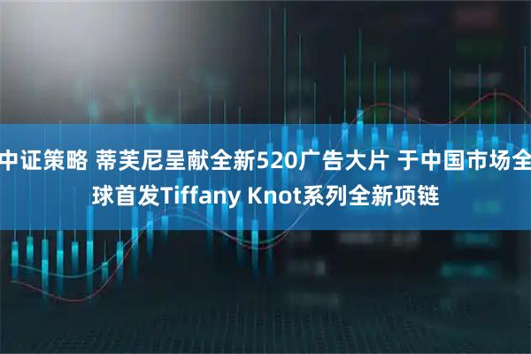 中证策略 蒂芙尼呈献全新520广告大片 于中国市场全球首发Tiffany Knot系列全新项链