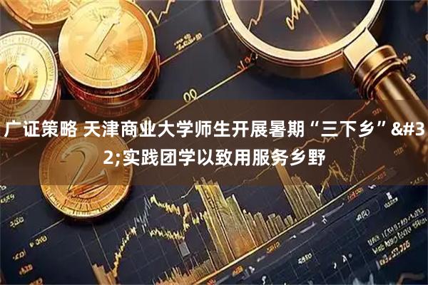 广证策略 天津商业大学师生开展暑期“三下乡” 实践团学以致用服务乡野