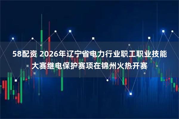 58配资 2026年辽宁省电力行业职工职业技能大赛继电保护赛项在锦州火热开赛