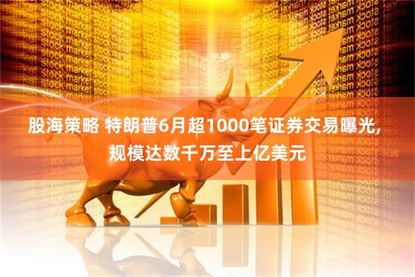 股海策略 特朗普6月超1000笔证券交易曝光, 规模达数千万至上亿美元