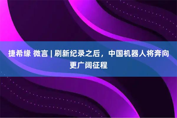 捷希缘 微言 | 刷新纪录之后，中国机器人将奔向更广阔征程