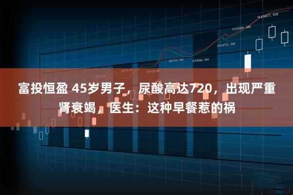 富投恒盈 45岁男子，尿酸高达720，出现严重肾衰竭，医生：这种早餐惹的祸