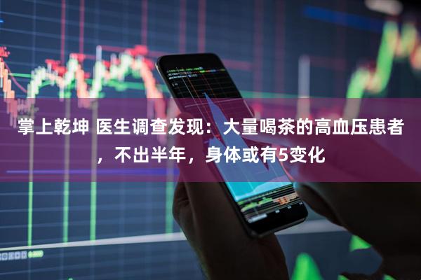 掌上乾坤 医生调查发现：大量喝茶的高血压患者，不出半年，身体或有5变化